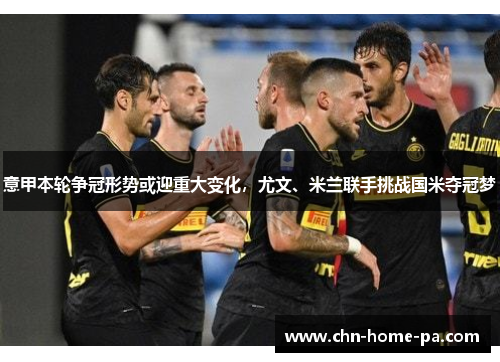 意甲本轮争冠形势或迎重大变化，尤文、米兰联手挑战国米夺冠梦